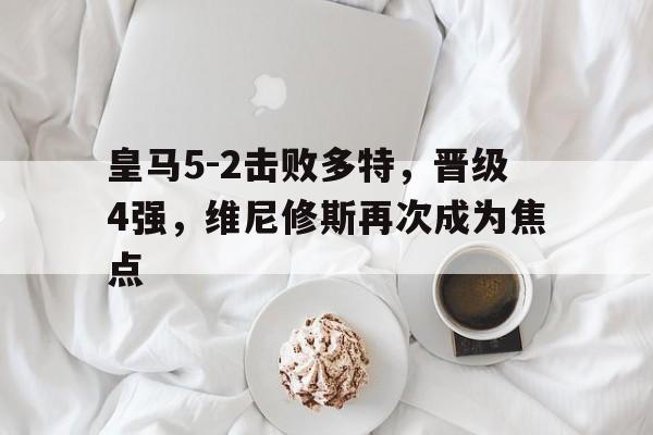 米兰体育官网登录入口-关于皇马5-2击败多特，晋级4强，维尼修斯再次成为焦点的信息